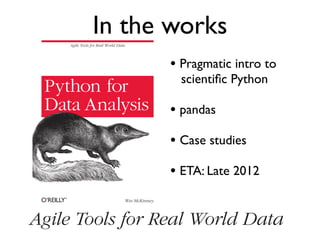 Agile Tools for Real World Data
Wes McKinney
Python for
Data Analysis
• Pragmatic intro to
scientiﬁc Python
• pandas
• Case studies
• ETA: Late 2012
In the works
Agile Tools for Real World Data
 