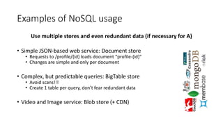 Examples of NoSQL usage
Use multiple stores and even redundant data (if necessary for A)
• Simple JSON-based web service: Document store
• Requests to /profile/{id} loads document “profile-{id}”
• Changes are simple and only per document
• Complex, but predictable queries: BigTable store
• Avoid scans!!!
• Create 1 table per query, don’t fear redundant data
• Video and Image service: Blob store (+ CDN)
 