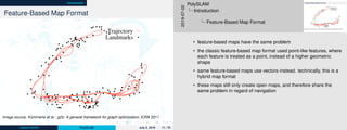 Introduction
Feature-Based Map Format
Trajectory
Landmarks
Image source: Kümmerle et al.: g2o: A general framework for graph optimization; ICRA 2011
Johann Dichtl PolySLAM July 2, 2019 11 / 70
Feature-Based Map Format
Abstract— Many popular problems in robotics and computer
vision including various types of simultaneous localization and
mapping (SLAM) or bundle adjustment (BA) can be phrased
as least squares optimization of an error function that can
be represented by a graph. This paper describes the general
structure of such problems and presents g2
o, an open-source
C++ framework for optimizing graph-based nonlinear error
functions. Our system has been designed to be easily extensible
to a wide range of problems and a new problem typically can
be speciﬁed in a few lines of code. The current implementation
provides solutions to several variants of SLAM and BA. We
provide evaluations on a wide range of real-world and simulated
datasets. The results demonstrate that while being general g2
o
offers a performance comparable to implementations of state-
of-the-art approaches for the speciﬁc problems.
I. INTRODUCTION
A wide range of problems in robotics as well as
in computer-vision involve the minimization of a non-
linear error function that can be represented as a graph.
Typical instances are simultaneous localization and map-
ping (SLAM) [19], [5], [22], [10], [16], [26] or bundle
adjustment (BA) [27], [15], [18]. The overall goal in these
problems is to ﬁnd the conﬁguration of parameters or state
variables that maximally explain a set of measurements
affected by Gaussian noise. For instance, in graph-based
SLAM the state variables can be either the positions of the
robot in the environment or the location of the landmarks
in the map that can be observed with the robot’s sensors.
Thereby, a measurement depends only on the relative loca-
tion of two state variables, e.g., an odometry measurement
between two consecutive poses depends only on the con-
nected poses. Similarly, in BA or landmark-based SLAM a
measurement of a 3D point or landmark depends only on the
location of the observed point in the world and the position
Trajectory
Landmarks
Trajectory
Landmarks
(a)
(b)
Fig. 1. Real-world datasets processed with our system: The ﬁrst row of
(a) shows the Victoria Park dataset which consists of 2D odometry and 2D
landmark measurements. The second row of (a) depicts a 3D pose graph of
a multi-level parking garage. While the left images shows the initial states,
the right column depicts the respective result of the optimization process.
Full and zoomed view of the Venice bundle adjustment dataset after being
optimized by our system (b). The dataset consists of 871 camera poses and
2,838,740 projections.
provides acceptable results for most applications. However,
to achieve the maximum performance substantial efforts and
domain knowledge are required.
In this paper, we describe a general framework for per-
forming the optimization of nonlinear least squares problems
Image source: Kümmerle et al.: g2o: A general framework for graph optimization; ICRA 2011
2019-07-02
PolySLAM
Introduction
Feature-Based Map Format
• feature-based maps have the same problem
• the classic feature-based map format used point-like features, where
each feature is treated as a point, instead of a higher geometric
shape
• same feature-based maps use vectors instead. technically, this is a
hybrid map format
• these maps still only create open maps, and therefore share the
same problem in regard of navigation
 