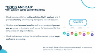 Cloud is designed to be: highly realiable, highly scalable and it
provides elasticity for computing, storage and network resources.
Cloud provides business benefits, such as an on-demand pay-as-
you-go service to the users, which lowers the owning cost for the
companies (from Capex to Opex).
Cloud architectures address the difficulties related to the large-
scale data processing.
"GOOD AND BAD"
WITH CURRENT CLOUD COMPUTING MODEL
We can simply deliver all the computing services such as networking,
database and analytics over the internet...
 