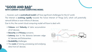 ... however, such a centralized model will face significant challenges for the IoT world.
The Internet is evolving rapidly towards the future Internet of Things (IoT), which will potentially
network billions or even trillions of devices.
Due to this, the current cloud computing model will have to deal with:
"GOOD AND BAD"
WITH CURRENT CLOUD COMPUTING MODEL
Volume and Velocity of data accumulation
of IoT devices.
Security and Privacy concerns.
Latency due to the distance between edge
IoT devices and Datacenters.
Scalability challenges.
The costs of storing, processing and analysing
data from IoT devices.
 