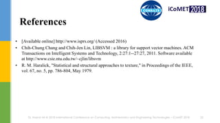 References
• [Available online] http://www.isprs.org/ (Accessed 2016)
• Chih-Chung Chang and Chih-Jen Lin, LIBSVM : a library for support vector machines. ACM
Transactions on Intelligent Systems and Technology, 2:27:1--27:27, 2011. Software available
at http://www.csie.ntu.edu.tw/~cjlin/libsvm
• R. M. Haralick, "Statistical and structural approaches to texture," in Proceedings of the IEEE,
vol. 67, no. 5, pp. 786-804, May 1979.
22Dr. Hazrat Ali @ 2018 International Conference on Computing, Mathematics and Engineering Technologies – iCoMET 2018
 