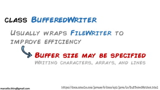 marcello.thiry@gmail.com
class BufferedWriter
Usually wraps FileWriter to
improve efficiency
https://docs.oracle.com/javase/8/docs/api/java/io/BufferedWriter.html
Buffer size may be specified
Writing characters, arrays, and lines
 