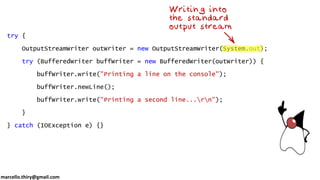 marcello.thiry@gmail.com
try {
OutputStreamWriter outWriter = new OutputStreamWriter(System.out);
try (BufferedWriter buffWriter = new BufferedWriter(outWriter)) {
buffWriter.write("Printing a line on the console");
buffWriter.newLine();
buffWriter.write("Printing a second line...rn");
}
} catch (IOException e) {}
 