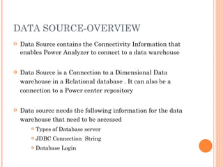 DATA SOURCE-OVERVIEW Data Source contains the Connectivity Information that enables Power Analyzer to connect to a data warehouse Data Source is a Connection to a Dimensional Data warehouse in a Relational database . It can also be a connection to a Power center repository Data source needs the following information for the data warehouse that need to be accessed Types of Database server JDBC Connection  String Database Login 