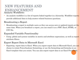 NEW FEATURES AND ENHANCEMENT Analytic Workflows  An analytic workflow is a list of reports linked together in a hierarchy. Workflow reports provide additional data to help answer related business questions .   Broadcasting a Report   Broadcasting a report to multiple users so they can access new or updated reports at the same time. When you broadcast a report, you can email it as a PDF, Excel, HTML, or CSV file .  Expanded Variable Functionality   Using  global and system variables in metric and attribute expressions, as well as report attribute filters .  Export Report Data to Microsoft Excel  Exporting  report data to Excel. When you export report data to Microsoft Excel, you can choose to retain PowerAnalyzer formatting, or use the formatting and formulas in an Excel template that you create. You can also export report data to an Excel PivotTable.   