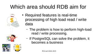 PGConf.ASIA 2019
Which area should RDB aim for
●
Required features is real-time
processing of high load read / write
data
– The problem is how to perform high-load
read / write processing.
– If PostgreSQL can solve the problem, it
becomes a business
 