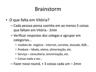 Brainstorm
• O que falta em Vitória?
  – Cada pessoa pensa sozinha em ao menos 5 coisas
    que faltam em Vitória - 2min
  – Verificar respostas dos colegas e agrupar em
    categorias...
     •   modelo de negócio - Internet, corretor, atacado, B2B...
     •   Produto – Moda, eletro, alimentação, etc.
     •   Serviço – consultoria, terceirização, etc.
     •   Coisas nada a ver...
  – Fazer novo round, + 3 coisas cada um – 2min
 