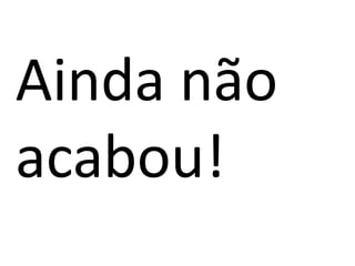 Ainda não
acabou!
 