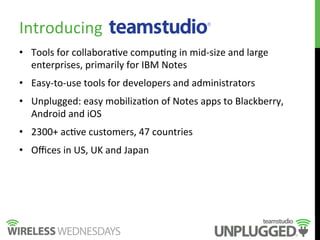 Introducing	
  
•  Tools	
  for	
  collabora9ve	
  compu9ng	
  in	
  mid-­‐size	
  and	
  large	
  
enterprises,	
  primarily	
  for	
  IBM	
  Notes	
  
•  Easy-­‐to-­‐use	
  tools	
  for	
  developers	
  and	
  administrators	
  
•  Unplugged:	
  easy	
  mobiliza9on	
  of	
  Notes	
  apps	
  to	
  Blackberry,	
  
Android	
  and	
  iOS	
  
•  2300+	
  ac9ve	
  customers,	
  47	
  countries	
  
•  Oﬃces	
  in	
  US,	
  UK	
  and	
  Japan	
  
 