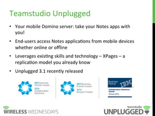 •  Your	
  mobile	
  Domino	
  server:	
  take	
  your	
  Notes	
  apps	
  with	
  
you!	
  
•  End-­‐users	
  access	
  Notes	
  applica9ons	
  from	
  mobile	
  devices	
  
whether	
  online	
  or	
  oﬄine	
  
•  Leverages	
  exis9ng	
  skills	
  and	
  technology	
  –	
  XPages	
  –	
  a	
  
replica9on	
  model	
  you	
  already	
  know	
  
•  Unplugged	
  3.1	
  recently	
  released	
  
Teamstudio	
  Unplugged	
  
 