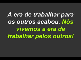 A era de trabalhar para os outros acabou. Nós vivemos a era de trabalhar pelos outros!