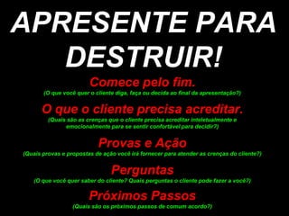 APRESENTE PARA DESTRUIR!Comecepelofim. (Oquevocêquer o clientediga, façaoudecidaao final da apresentação?)O que o clienteprecisaacreditar.(Quaissão as crençasque o clienteprecisaacreditarinteletualmente e emocionalmentepara se sentirconfortávelparadecidir?)Provas e Ação(Quaisprovas e propostas de açãovocêiráfornecerparaatender as crenças do cliente?)Perguntas(O quevocêquer saber do cliente? Quaisperguntas o clientepodefazer a você?)PróximosPassos(Quaissãoospróximospassos decomumacordo?)