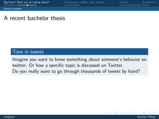 Big Data? What are we talking about?

The process: collect, store, analyze

Python

Questions?

Some examples

A recent bachelor thesis

Tone in tweets
Imagine you want to know something about someone’s behavior on
twitter. Or how a speciﬁc topic is discussed on Twitter.
Do you really want to go through thousands of tweets by hand?

#bigdata

Damian Trilling

 