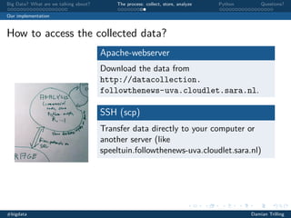 Big Data? What are we talking about?

The process: collect, store, analyze

Python

Questions?

Our implementation

How to access the collected data?
Apache-webserver
Download the data from
http://datacollection.
followthenews-uva.cloudlet.sara.nl.

SSH (scp)
Transfer data directly to your computer or
another server (like
speeltuin.followthenews-uva.cloudlet.sara.nl)

#bigdata

Damian Trilling

 