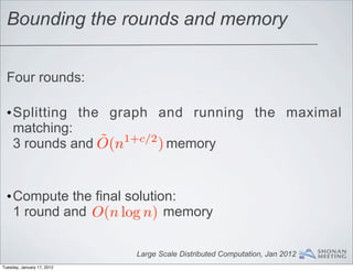 Bounding the rounds and memory


  Four rounds:

  •Splitting the graph and running the maximal
   matching:
                ˜ 1+c/2 ) memory
   3 rounds and O(n


  •Compute the final solution:
   1 round and O(n log n) memory

                            Large Scale Distributed Computation, Jan 2012
Tuesday, January 17, 2012
 