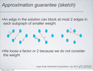Approximation guarantee (sketch)

 •An edge in the solution can block at most 2 edges in
  each subgraph of smaller weight
                                                                            8

              2
                                                                            7

                                                 3
                            2       4
                                2




 •We loose a factor or 2 because we do not consider
  the weight


                                        Large Scale Distributed Computation, Jan 2012
Tuesday, January 17, 2012
 