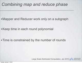 Combining map and reduce phase


•Mapper and Reducer work only on a subgraph


•Keep time in each round polynomial


•Time is constrained by the number of rounds




                            Large Scale Distributed Computation, Jan 2012
Tuesday, January 17, 2012
 