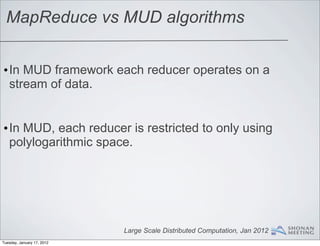 MapReduce vs MUD algorithms


•In MUD framework each reducer operates on a
 stream of data.


•In MUD, each reducer is restricted to only using
 polylogarithmic space.




                            Large Scale Distributed Computation, Jan 2012
Tuesday, January 17, 2012
 