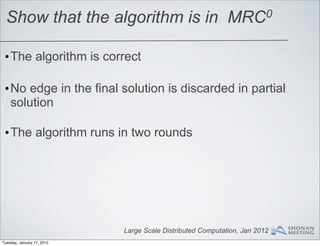 Show that the algorithm is in                             MRC0


 •The algorithm is correct

 •No edge in the final solution is discarded in partial
  solution

 •The algorithm runs in two rounds




                            Large Scale Distributed Computation, Jan 2012
Tuesday, January 17, 2012
 