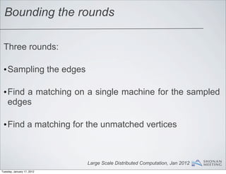Bounding the rounds

 Three rounds:

 •Sampling the edges

 •Find a matching on a single machine for the sampled
  edges

 •Find a matching for the unmatched vertices



                            Large Scale Distributed Computation, Jan 2012
Tuesday, January 17, 2012
 