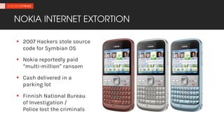 NOKIA INTERNET EXTORTION
§ 2007 Hackers stole source
code for Symbian OS
§ Nokia reportedly paid
“multi-million” ransom
§ Cash delivered in a
parking lot
§ Finnish National Bureau
of Investigation /
Police lost the criminals
 