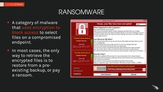 RANSOMWARE
§ A category of malware
that uses encryption to
block access to select
files on a compromised
endpoint.
§ In most cases, the only
way to retrieve the
encrypted files is to
restore from a pre-
existing backup, or pay
a ransom.
 