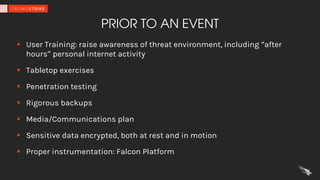 PRIOR TO AN EVENT
§ User Training: raise awareness of threat environment, including “after
hours” personal internet activity
§ Tabletop exercises
§ Penetration testing
§ Rigorous backups
§ Media/Communications plan
§ Sensitive data encrypted, both at rest and in motion
§ Proper instrumentation: Falcon Platform
 