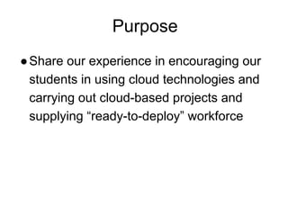 Purpose
●Share our experience in encouraging our
students in using cloud technologies and
carrying out cloud-based projects and
supplying “ready-to-deploy” workforce
 