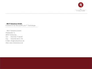﻿MS IT-Solutions GmbH.
Führend mit der Microsoft® Lync™ Technologie.
﻿MS IT-Solutions GmbH
Waldstraße 1a
86937 Scheuring
Tel.: +49 8195 77 88 801
Fax: +49 8195 99 81 375
E-Mail: info@msitsolutions.de
Web: www.msitsolutions.de
 