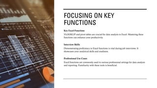 FOCUSING ON KEY
FUNCTIONS
Key Excel Functions
VLOOKUP and pivot tables are crucial for data analysis in Excel. Mastering these
functions can enhance your productivity.
Interview Skills
Demonstrating proficiency in Excel functions is vital during job interviews. It
showcases your analytical skills and readiness.
Professional Use Cases
Excel functions are commonly used in various professional settings for data analysis
and reporting. Familiarity with these tools is beneficial.
 