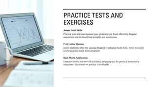 PRACTICE TESTS AND
EXERCISES
Assess Excel Skills
Practice tests help you measure your proficiency in Excel effectively. Regular
assessment aids in identifying strengths and weaknesses.
Free Online Quizzes
Many platforms offer free quizzes designed to enhance Excel skills. These resources
can be accessed easily from anywhere.
Real-World Application
Exercises mimic real-world Excel tasks, preparing you for practical scenarios in
interviews. This hands-on practice is invaluable.
 