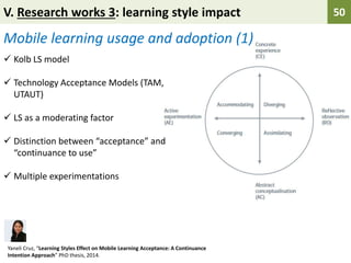 V. Research works 3: learning style impact 50
 Kolb LS model
 Technology Acceptance Models (TAM,
UTAUT)
 LS as a moderating factor
 Distinction between “acceptance” and
“continuance to use”
 Multiple experimentations
Mobile learning usage and adoption (1)
Yaneli Cruz, “Learning Styles Effect on Mobile Learning Acceptance: A Continuance
Intention Approach” PhD thesis, 2014.
 