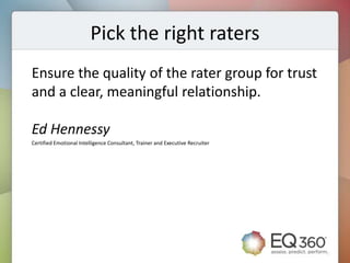 Pick the right raters
Ensure the quality of the rater group for trust
and a clear, meaningful relationship.

Ed Hennessy
Certified Emotional Intelligence Consultant, Trainer and Executive Recruiter
 
