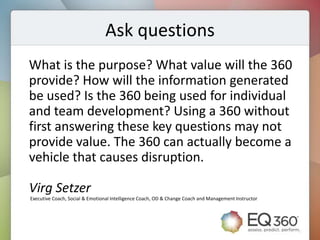 Ask questions
What is the purpose? What value will the 360
provide? How will the information generated
be used? Is the 360 being used for individual
and team development? Using a 360 without
first answering these key questions may not
provide value. The 360 can actually become a
vehicle that causes disruption.

Virg Setzer
Executive Coach, Social & Emotional Intelligence Coach, OD & Change Coach and Management Instructor
 
