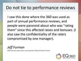 Do not tie to performance reviews
I saw this done where the 360 was used as
part of annual performance reviews, and
people were paranoid about who was "rating
them" since this affected raises and bonuses. (I
also saw the confidentiality of the raters
compromised by one manager).

Jeff Furman
PMP Instructor, Book Author and Presentation Skills Certification Trainer
 