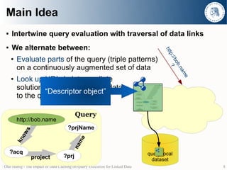 Main Idea
 ●   Intertwine query evaluation with traversal of data links
 ●   We alternate between:




                                                                                     htt
                                                                                         p:/ ?
     ●   Evaluate parts of the query (triple patterns)




                                                                                            /bo
         on a continuously augmented set of data




                                                                                               b.n
                                                                                                  am
         Look up URIs in intermediate




                                                                                                    e
     ●

         solutions and add retrieved data
                  “Descriptor object”
         to the query-local dataset

                                         Query
         http://bob.name
                                     ?prjName
            s
           ow




                                           me
         kn




                                        na




     ?acq                                                                     query-local
                project           ?prj
                                                                               dataset
Olaf Hartig - The Impact of Data Caching on Query Execution for Linked Data                             8
 