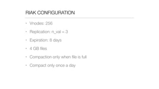 RIAK CONFIGURATION
• Vnodes: 256
• Replication: n_val = 3
• Expiration: 8 days
• 4 GB ﬁles
• Compaction only when ﬁle is full
• Compact only once a day
 