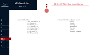 #TOPWorkshop
Java 8 -12
0
1
2
3
4
5
6
7
05.3 - JEP 326: Raw string literals
var daysInAWeekStr =
"Days in a week n" +
"tttSundayn" +
"tttMondayn" +
"tttTuesdayn" +
"tttWednesdayn" +
"tttThursdayn" +
"tttFridayn" +
"tttSaturdayn";
var daysInAWeekStr = `Days in a week
Sunday
Monday
Tuesday
Wednesday
Thursday
Friday
Saturday`.align();
05.3
 