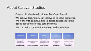 About Caravan Studios
Caravan Studios is a division of TechSoup Global.
We believe technology can intervene to solve problems.
We work with communities to design responses to the
issues about which they care the most.
We start with community and end with a solution.
 