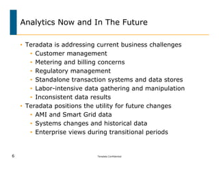 Analytics Now and In The Future

    • Teradata is addressing current business challenges
       • Customer management
       • Metering and billing concerns
       • Regulatory management
       • Standalone transaction systems and data stores
       • Labor-intensive data gathering and manipulation
       • Inconsistent data results
    • Teradata positions the utility for future changes
       • AMI and Smart Grid data
       • Systems changes and historical data
       • Enterprise views during transitional periods


6                           Teradata Confidential
 