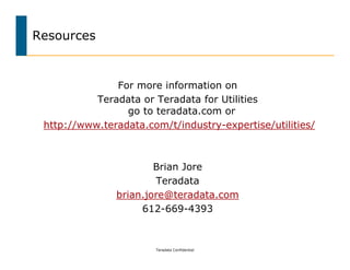 Resources


               For more information on
           Teradata or Teradata for Utilities
                 go to teradata.com or
 http://www.teradata.com/t/industry-expertise/utilities/



                       Brian Jore
                       Teradata
               brian.jore@teradata.com
                    612-669-4393



                       Teradata Confidential
 
