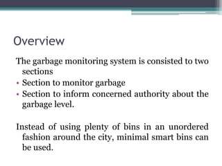 Overview
The garbage monitoring system is consisted to two
sections
• Section to monitor garbage
• Section to inform concerned authority about the
garbage level.
Instead of using plenty of bins in an unordered
fashion around the city, minimal smart bins can
be used.
 