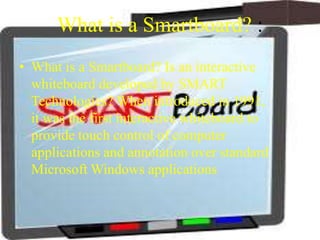 What is a Smartboard? :
• What is a Smartboard? Is an interactive
  whiteboard developed by SMART
  Technologies? When introduced in 1991,
  it was the first interactive whiteboard to
  provide touch control of computer
  applications and annotation over standard
  Microsoft Windows applications
 