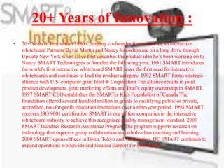 20+ Years of Innovation :
•   20+ Years of Innovation 1986 Company co-founder forms idea for an interactive
    whiteboard Partners David Martin and Nancy Knowlton are on a long drive through
    Upstate New York when Dave first describes the product idea he’s been working on to
    Nancy. SMART Technologies is founded the following year. 1991 SMART introduces
    the world's first interactive whiteboard SMART sows the first seed for interactive
    whiteboards and continues to lead the product category. 1992 SMART forms strategic
    alliance with U.S. computer giant Intel ® Corporation The alliance results in joint
    product development, joint marketing efforts and Intel's equity ownership in SMART.
    1997 SMART CEO establishes the SMARTer Kids Foundation of Canada The
    foundation offered several hundred million in grants to qualifying public or private,
    accredited, not-for-profit education institutions over a nine-year period. 1998 SMART
    receives ISO 9001 certification SMART is one of few companies in the interactive
    whiteboard industry to achieve this recognized quality management standard. 2000
    SMART launches Research Assistance Program The program supports research on
    technology that supports group collaboration and whole-class teaching and learning.
    2000 SMART opens offices in Bonn, Tokyo and Washington, DC SMART continues to
    expand operations worldwide and localize support for distributors.
 