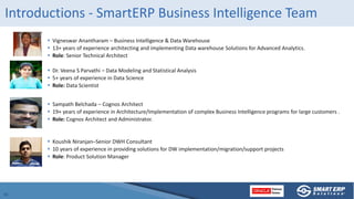 Introductions - SmartERP Business Intelligence Team
 Vigneswar Anantharam – Business Intelligence & Data Warehouse
 13+ years of experience architecting and implementing Data warehouse Solutions for Advanced Analytics.
 Role: Senior Technical Architect
 Dr. Veena S Parvathi – Data Modeling and Statistical Analysis
 5+ years of experience in Data Science
 Role: Data Scientist
 Sampath Belchada – Cognos Architect
 19+ years of experience in Architecture/Implementation of complex Business Intelligence programs for large customers .
 Role: Cognos Architect and Administrator.
 Koushik Niranjan–Senior DWH Consultant
 10 years of experience in providing solutions for DW implementation/migration/support projects
 Role: Product Solution Manager
 