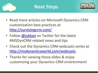Next Steps
• Read more articles on Microsoft Dynamics CRM
customization best practices at
http://survivingcrm.com/
• Follow @jukkan on Twitter for the latest
#MSDynCRM related news and tips
• Check out the Dynamics CRM webcasts series at
http://msdynamicsworld.com/webcasts
• Thanks for viewing these slides & enjoy
customizing your Dynamics CRM environment!
 