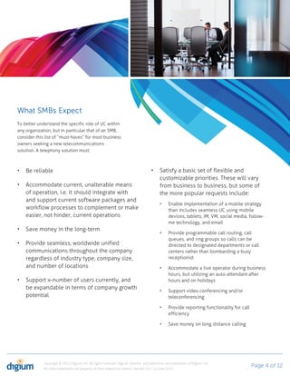What SMBs Expect
To better understand the specific role of UC within
any organization, but in particular that of an SMB,
consider this list of “must-haves” for most business
owners seeking a new telecommunications
solution. A telephony solution must:



    Be reliable                                                                             Satisfy a basic set of flexible and
                                                                                            customizable priorities. These will vary
    Accommodate current, unalterable means                                                  from business to business, but some of
    of operation, i.e. it should integrate with                                             the more popular requests include:
    and support current software packages and
                                                                                                  Enable implementation of a mobile strategy
    workflow processes to complement or make                                                      than includes seamless UC using mobile
    easier, not hinder, current operations                                                        devices, tablets, IM, VM, social media, follow-
                                                                                                  me technology, and email
    Save money in the long-term
                                                                                                  Provide programmable call routing, call
                                                                                                  queues, and ring groups so calls can be
    Provide seamless, worldwide unified                                                           directed to designated departments or call
    communications throughout the company                                                         centers rather than bombarding a busy
    regardless of industry type, company size,                                                    receptionist
    and number of locations                                                                       Accommodate a live operator during business
                                                                                                  hours, but utilizing an auto-attendant after
    Support x-number of users currently, and                                                      hours and on holidays
    be expandable in terms of company growth
                                                                                                  Support video conferencing and/or
    potential                                                                                     teleconferencing

                                                                                                  Provide reporting functionality for call
                                                                                                  efficiency

                                                                                                  Save money on long distance calling




             Copyright © 2012 Digium, Inc. All rights reserved. Digium, Asterisk, and Switchvox are trademarks of Digium, Inc.
             All other trademarks are property of their respective owners. Version 1.0 / 14 June 2012
                                                                                                                                             Page 4 of 12
 