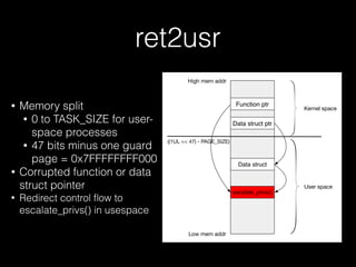 ret2usr
• Memory split
• 0 to TASK_SIZE for user-
space processes
• 47 bits minus one guard
page = 0x7FFFFFFFF000
• Corrupted function or data
struct pointer
• Redirect control ﬂow to
escalate_privs() in usespace
Function ptr
Data struct ptr
((1UL << 47) - PAGE_SIZE)
escalate_privs()
Data struct
High mem addr
Low mem addr
Kernel space
User space
 