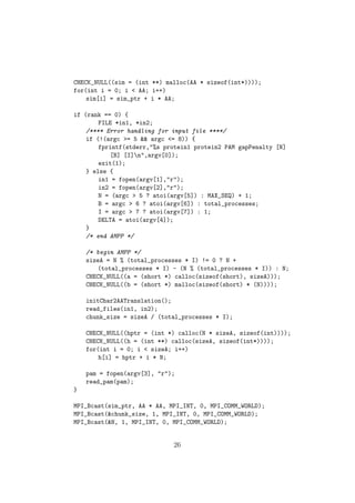 CHECK_NULL((sim = (int **) malloc(AA * sizeof(int*))));
for(int i = 0; i < AA; i++)
    sim[i] = sim_ptr + i * AA;

if (rank == 0) {
        FILE *in1, *in2;
    /**** Error handling for input file ****/
    if (!(argc >= 5 && argc <= 8)) {
        fprintf(stderr,"%s protein1 protein2 PAM gapPenalty [N]
           [B] [I]n",argv[0]);
        exit(1);
    } else {
        in1 = fopen(argv[1],"r");
        in2 = fopen(argv[2],"r");
        N = (argc > 5 ? atoi(argv[5]) : MAX_SEQ) + 1;
        B = argc > 6 ? atoi(argv[6]) : total_processes;
        I = argc > 7 ? atoi(argv[7]) : 1;
        DELTA = atoi(argv[4]);
    }
    /* end AMPP */

    /* begin AMPP */
    sizeA = N % (total_processes * I) != 0 ? N +
       (total_processes * I) - (N % (total_processes * I)) : N;
    CHECK_NULL((a = (short *) calloc(sizeof(short), sizeA)));
    CHECK_NULL((b = (short *) malloc(sizeof(short) * (N))));

    initChar2AATranslation();
    read_files(in1, in2);
    chunk_size = sizeA / (total_processes * I);

    CHECK_NULL((hptr = (int *) calloc(N * sizeA, sizeof(int))));
    CHECK_NULL((h = (int **) calloc(sizeA, sizeof(int*))));
    for(int i = 0; i < sizeA; i++)
        h[i] = hptr + i * N;

    pam = fopen(argv[3], "r");
    read_pam(pam);
}

MPI_Bcast(sim_ptr, AA * AA, MPI_INT, 0, MPI_COMM_WORLD);
MPI_Bcast(&chunk_size, 1, MPI_INT, 0, MPI_COMM_WORLD);
MPI_Bcast(&N, 1, MPI_INT, 0, MPI_COMM_WORLD);


                             26
 